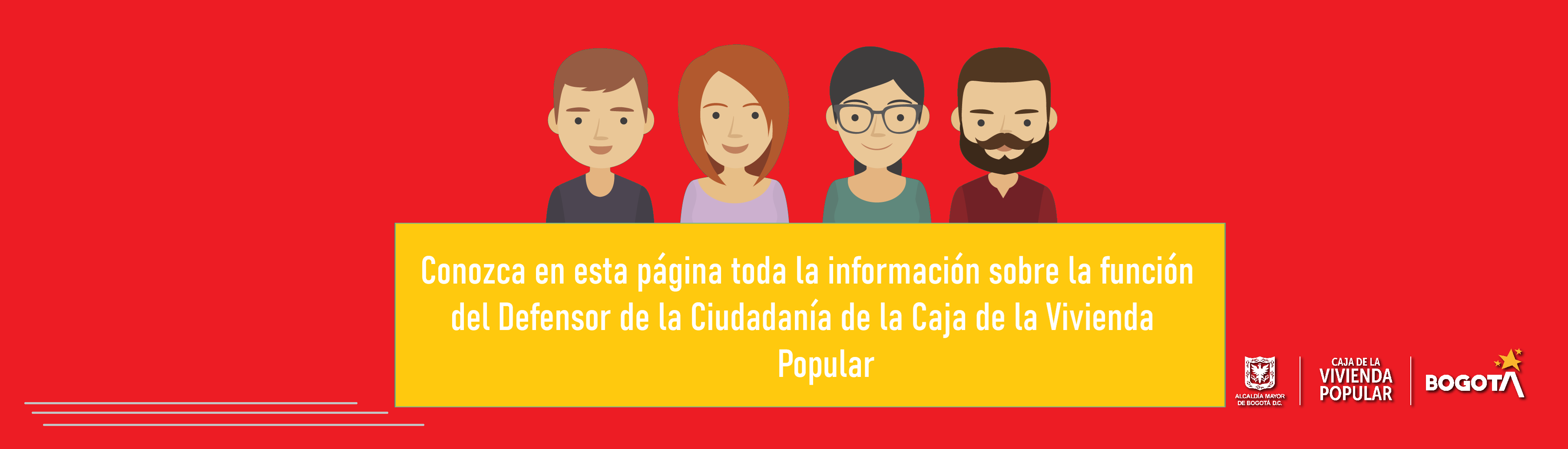 Es la persona encargada de llevar el diálogo entre la ciudadanía y la Caja de la Vivienda Popular, interviniendo en las acciones que impidan o deterioren el ejercicio de los derechos de los ciudadanos en su relación con la entidad.